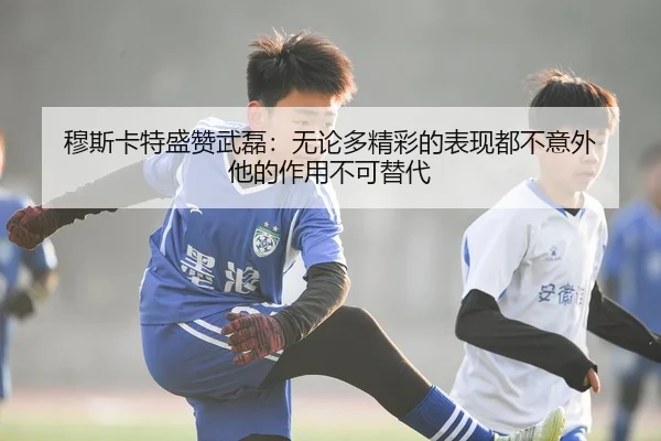 穆斯卡特盛赞武磊：无论多精彩的表现都不意外 他的作用不可替代 | huatihui
