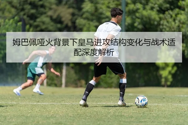 姆巴佩哑火背景下皇马进攻结构变化与战术适配深度解析 | huatihui